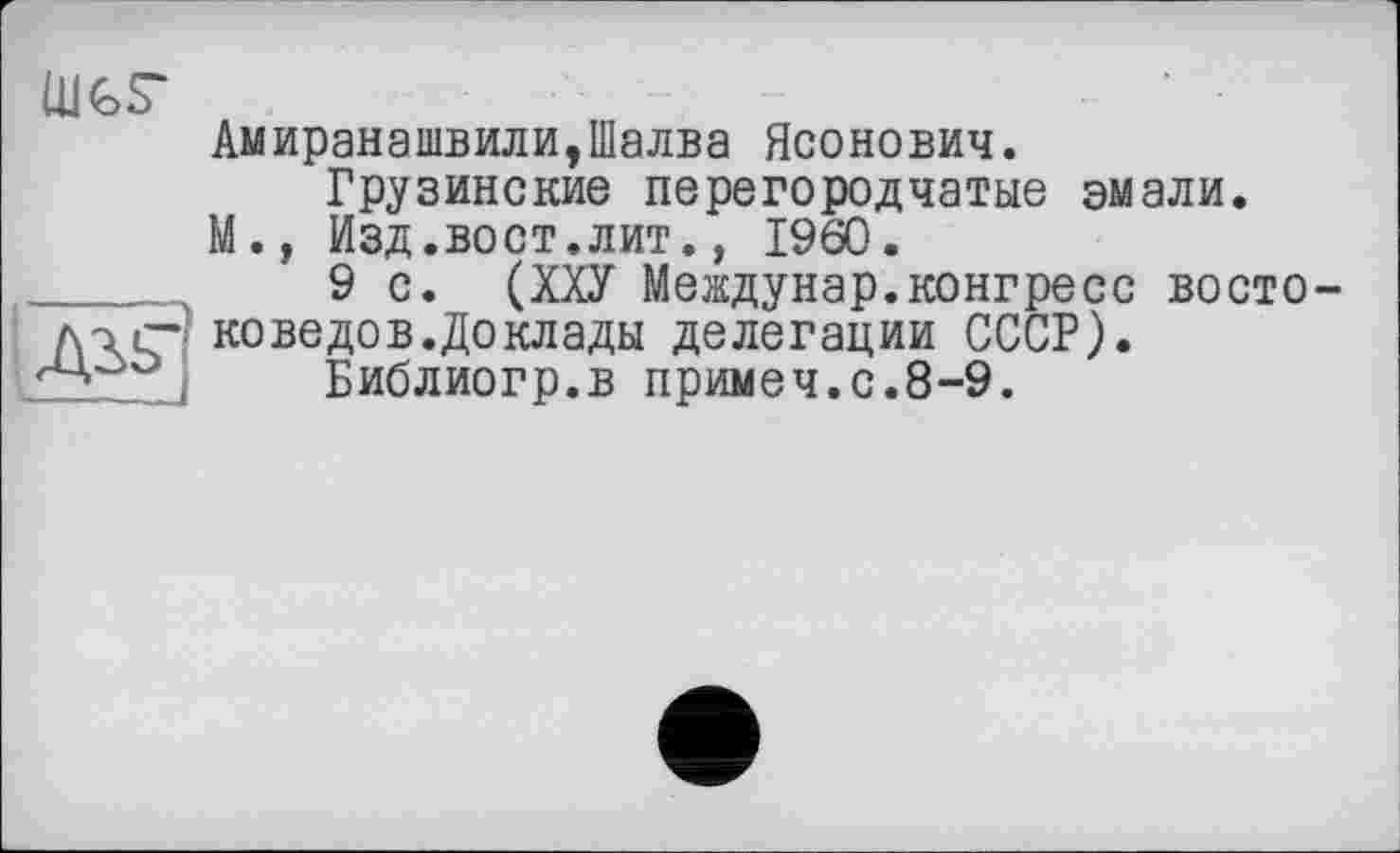 ﻿ШЬГ
Дії"
V —---
Амиранашвили,Шалва Ясонович.
Грузинские перегородчатые эмали.
М.» Изд.вост.лит., I960.
9 с. (ХХУ Междунар.конгресс востоковеде в. До клады делегации СССР).
Библиогр.в примеч.с.8-9.